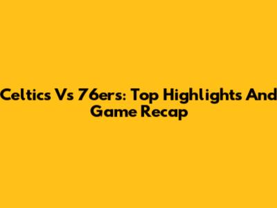 Celtics Vs 76ers: Top Highlights And Game Recap