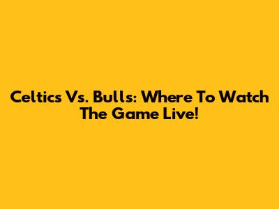 Celtics Vs. Bulls: Where To Watch The Game Live!