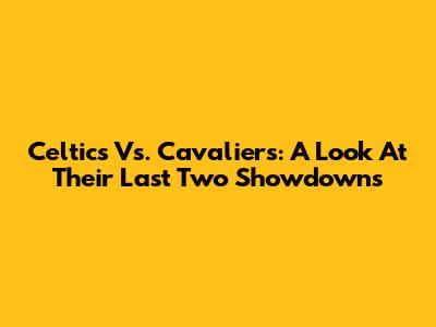 Celtics Vs. Cavaliers: A Look At Their Last Two Showdowns
