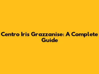 Centro Iris Grazzanise: A Complete Guide