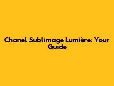Chanel Sublimage Lumière: Your Guide