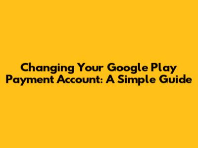 Changing Your Google Play Payment Account: A Simple Guide