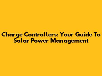 Charge Controllers: Your Guide To Solar Power Management