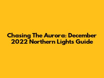 Chasing The Aurora: December 2022 Northern Lights Guide