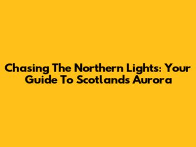 Chasing The Northern Lights: Your Guide To Scotland's Aurora