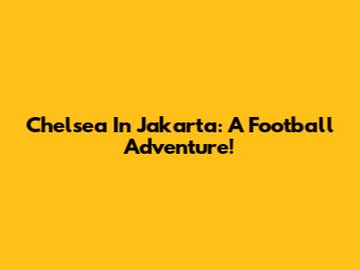 Chelsea In Jakarta: A Football Adventure!