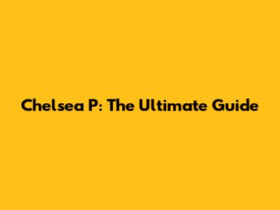 Chelsea P: The Ultimate Guide