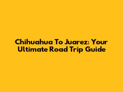 Chihuahua To Juarez: Your Ultimate Road Trip Guide