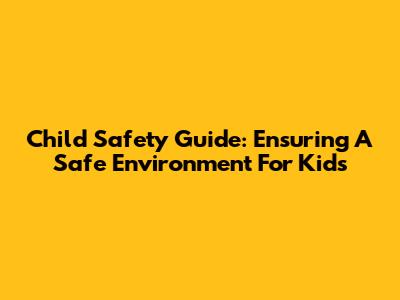 Child Safety Guide: Ensuring A Safe Environment For Kids