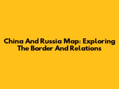 China And Russia Map: Exploring The Border And Relations