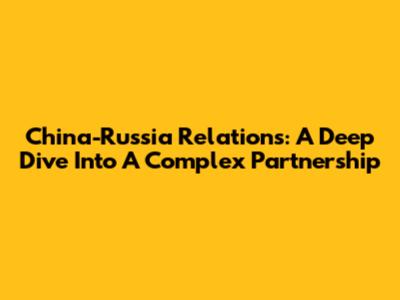 China-Russia Relations: A Deep Dive Into A Complex Partnership
