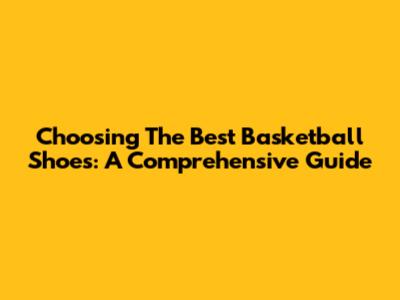 Choosing The Best Basketball Shoes: A Comprehensive Guide