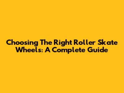 Choosing The Right Roller Skate Wheels: A Complete Guide