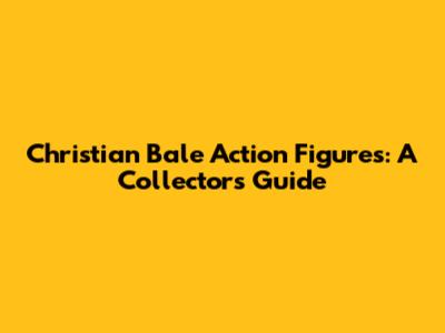 Christian Bale Action Figures: A Collector's Guide
