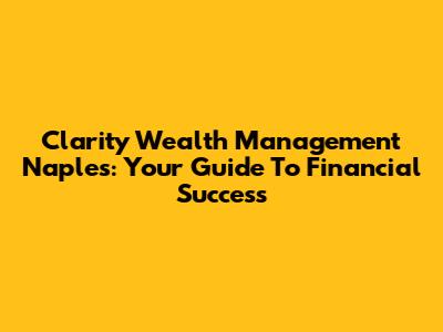 Clarity Wealth Management Naples: Your Guide To Financial Success