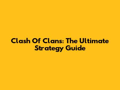 Clash Of Clans: The Ultimate Strategy Guide