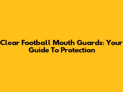 Clear Football Mouth Guards: Your Guide To Protection