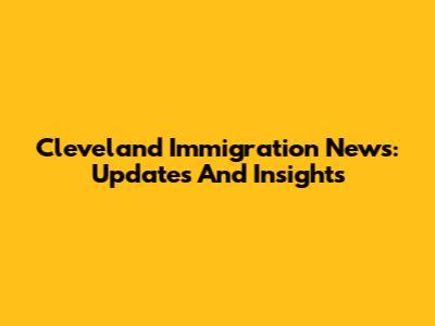 Cleveland Immigration News: Updates And Insights