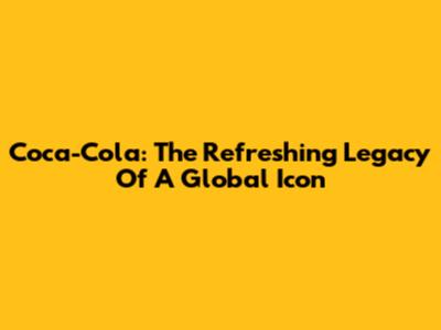 Coca-Cola: The Refreshing Legacy Of A Global Icon