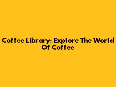 Coffee Library: Explore The World Of Coffee