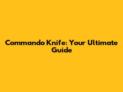 Commando Knife: Your Ultimate Guide