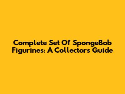 Complete Set Of SpongeBob Figurines: A Collector's Guide
