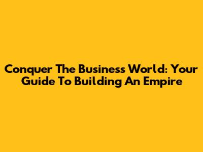Conquer The Business World: Your Guide To Building An Empire