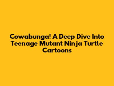 Cowabunga! A Deep Dive Into Teenage Mutant Ninja Turtle Cartoons
