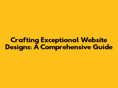 Crafting Exceptional Website Designs: A Comprehensive Guide