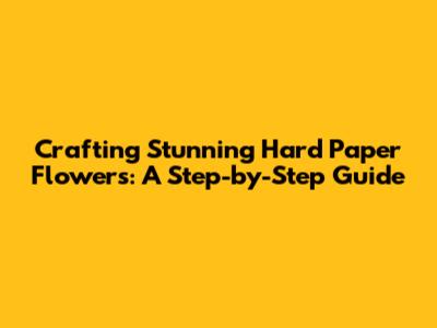 Crafting Stunning Hard Paper Flowers: A Step-by-Step Guide