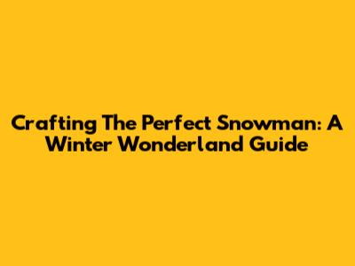 Crafting The Perfect Snowman: A Winter Wonderland Guide