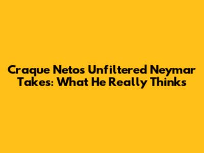 Craque Neto's Unfiltered Neymar Takes: What He Really Thinks