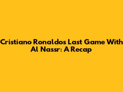 Cristiano Ronaldo's Last Game With Al Nassr: A Recap