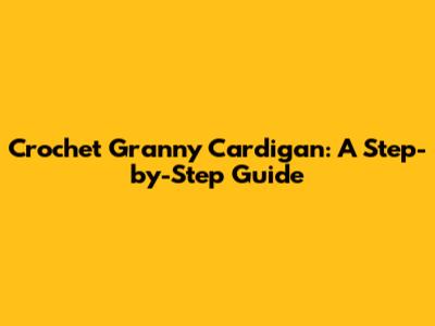 Crochet Granny Cardigan: A Step-by-Step Guide