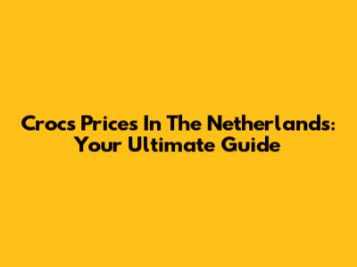 Crocs Prices In The Netherlands: Your Ultimate Guide