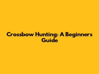 Crossbow Hunting: A Beginner's Guide
