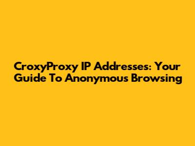 CroxyProxy IP Addresses: Your Guide To Anonymous Browsing