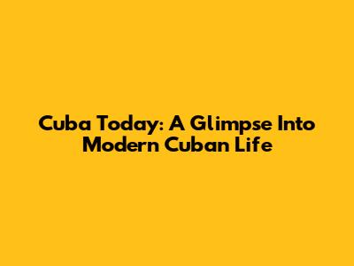 Cuba Today: A Glimpse Into Modern Cuban Life