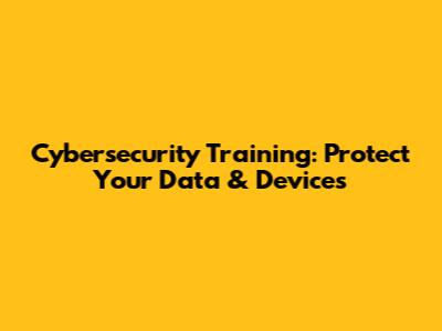 Cybersecurity Training: Protect Your Data & Devices