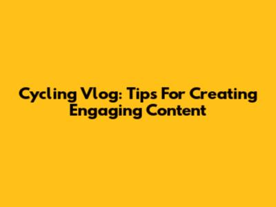 Cycling Vlog: Tips For Creating Engaging Content