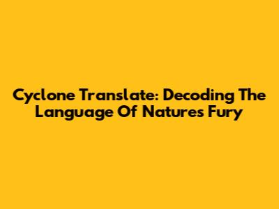 Cyclone Translate: Decoding The Language Of Nature's Fury