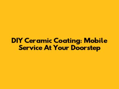 DIY Ceramic Coating: Mobile Service At Your Doorstep