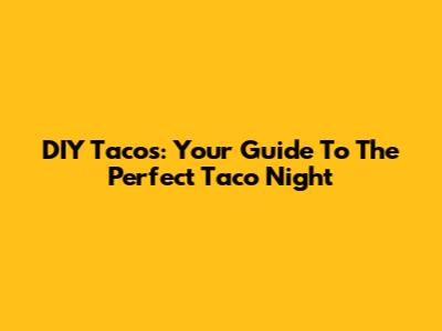 DIY Tacos: Your Guide To The Perfect Taco Night