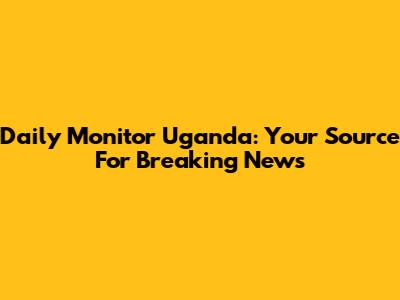 Daily Monitor Uganda: Your Source For Breaking News