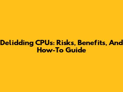 Delidding CPUs: Risks, Benefits, And How-To Guide