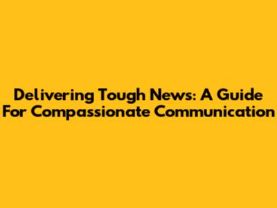 Delivering Tough News: A Guide For Compassionate Communication