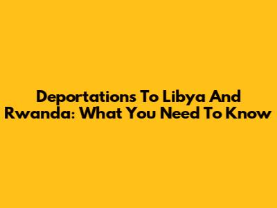 Deportations To Libya And Rwanda: What You Need To Know