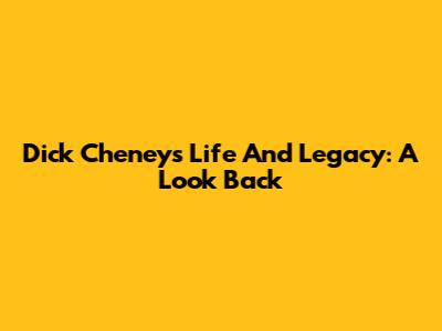 Dick Cheney's Life And Legacy: A Look Back