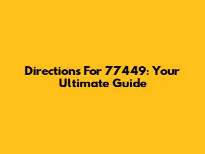 Directions For 77449: Your Ultimate Guide
