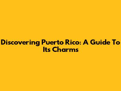 Discovering Puerto Rico: A Guide To Its Charms